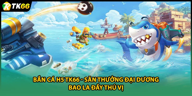 Bắn Cá H5 TK66 - Săn Thưởng Đại Dương Bao La Đầy Thú Vị